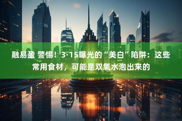融易盈 警惕！3·15曝光的“美白”陷阱：这些常用食材，可能是双氧水泡出来的