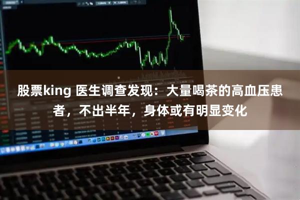 股票king 医生调查发现：大量喝茶的高血压患者，不出半年，身体或有明显变化