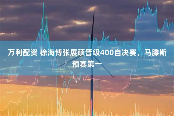 万利配资 徐海博张展硕晋级400自决赛，马滕斯预赛第一