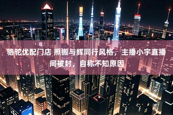 骆驼优配门店 照搬与辉同行风格，主播小宇直播间被封，自称不知原因