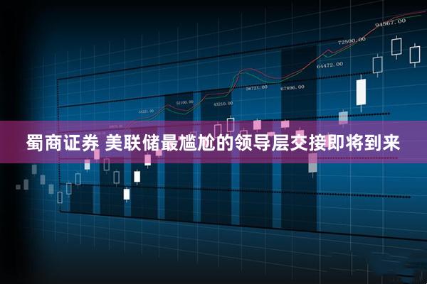 蜀商证券 美联储最尴尬的领导层交接即将到来