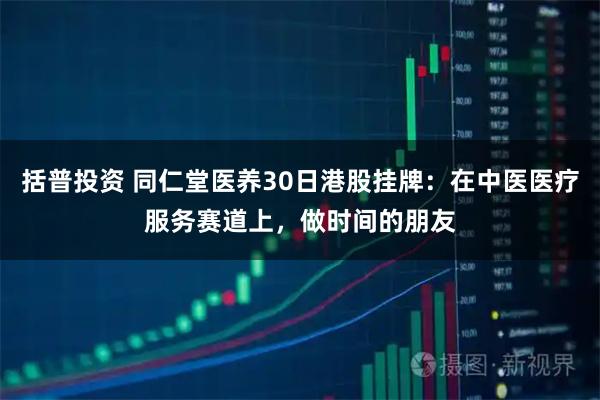 括普投资 同仁堂医养30日港股挂牌：在中医医疗服务赛道上，做时间的朋友