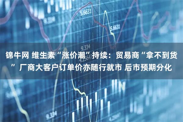 锦牛网 维生素“涨价潮”持续：贸易商“拿不到货” 厂商大客户订单价亦随行就市 后市预期分化