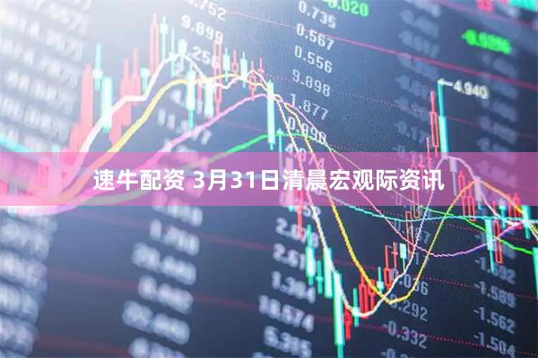 速牛配资 3月31日清晨宏观际资讯