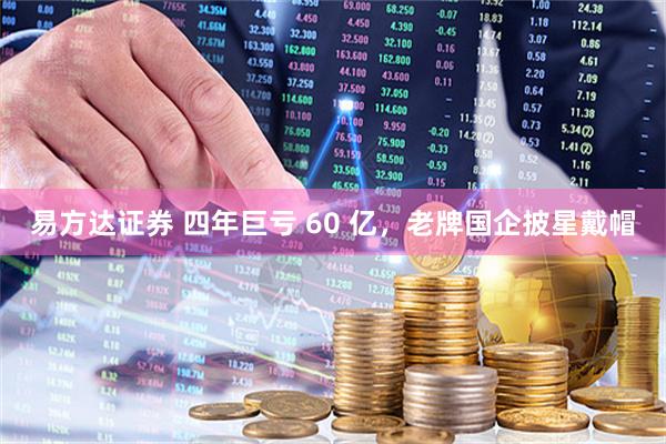 易方达证券 四年巨亏 60 亿，老牌国企披星戴帽