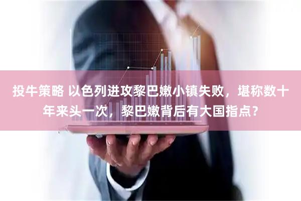 投牛策略 以色列进攻黎巴嫩小镇失败，堪称数十年来头一次，黎巴嫩背后有大国指点？