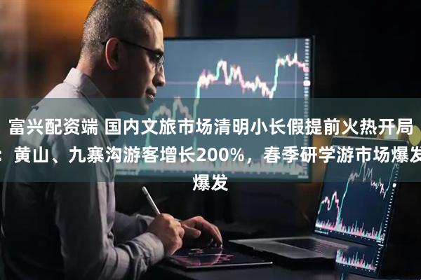 富兴配资端 国内文旅市场清明小长假提前火热开局：黄山、九寨沟游客增长200%，春季研学游市场爆发