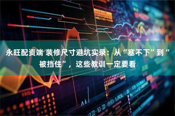 永旺配资端 装修尺寸避坑实录：从“塞不下”到“被挡住”，这些教训一定要看