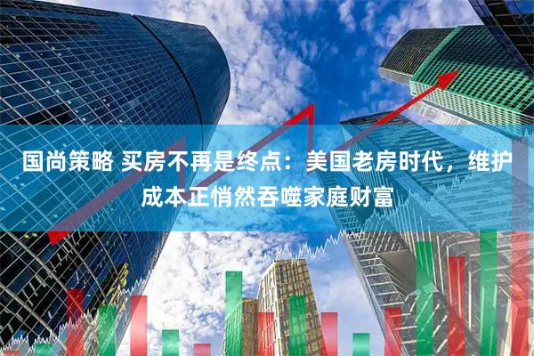 国尚策略 买房不再是终点：美国老房时代，维护成本正悄然吞噬家庭财富