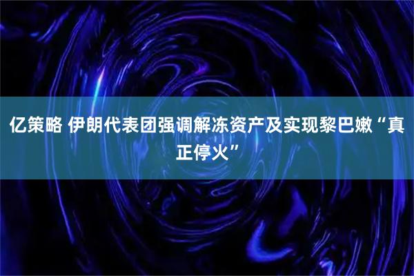 亿策略 伊朗代表团强调解冻资产及实现黎巴嫩“真正停火”