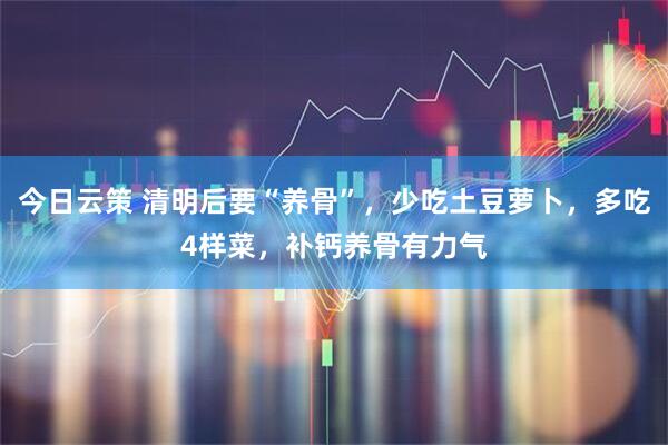 今日云策 清明后要“养骨”，少吃土豆萝卜，多吃4样菜，补钙养骨有力气