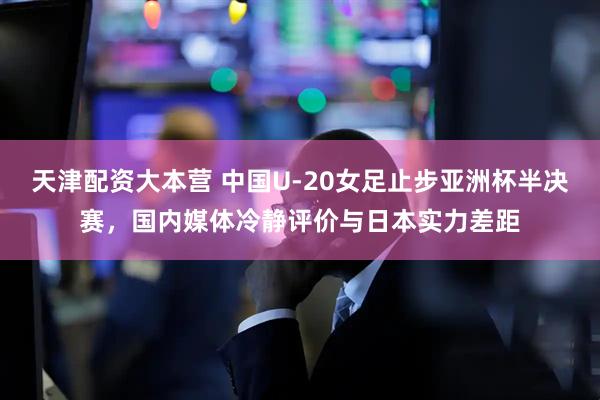 天津配资大本营 中国U-20女足止步亚洲杯半决赛，国内媒体冷静评价与日本实力差距