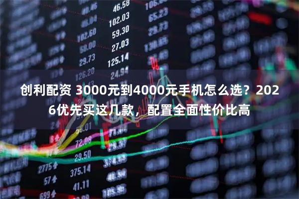 创利配资 3000元到4000元手机怎么选？2026优先买这几款，配置全面性价比高