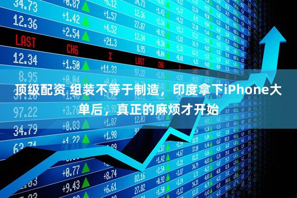 顶级配资 组装不等于制造，印度拿下iPhone大单后，真正的麻烦才开始