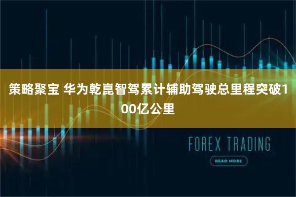 策略聚宝 华为乾崑智驾累计辅助驾驶总里程突破100亿公里