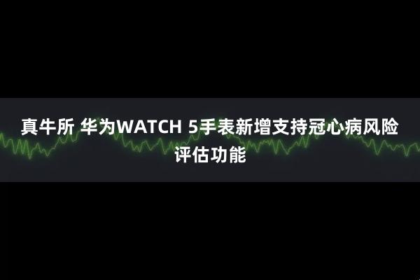 真牛所 华为WATCH 5手表新增支持冠心病风险评估功能