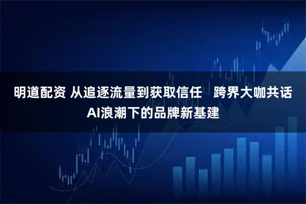 明道配资 从追逐流量到获取信任   跨界大咖共话AI浪潮下的品牌新基建