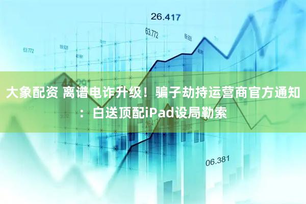 大象配资 离谱电诈升级！骗子劫持运营商官方通知：白送顶配iPad设局勒索