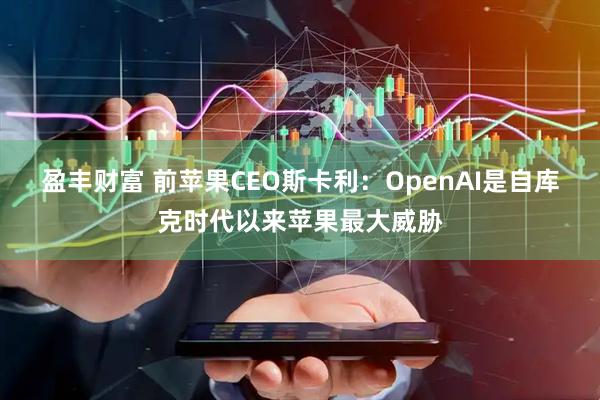 盈丰财富 前苹果CEO斯卡利：OpenAI是自库克时代以来苹果最大威胁