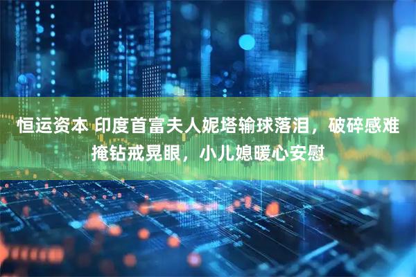 恒运资本 印度首富夫人妮塔输球落泪，破碎感难掩钻戒晃眼，小儿媳暖心安慰