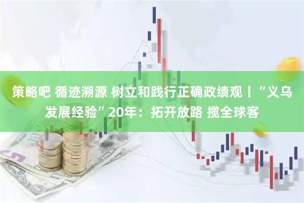 策略吧 循迹溯源 树立和践行正确政绩观丨“义乌发展经验”20年：拓开放路 揽全球客