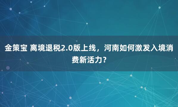 金策宝 离境退税2.0版上线，河南如何激发入境消费新活力？