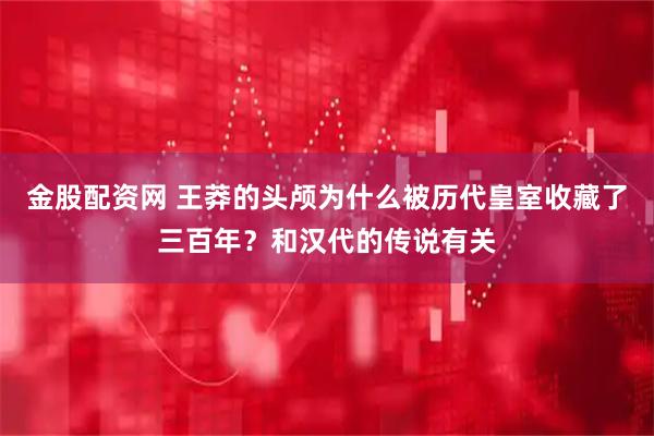 金股配资网 王莽的头颅为什么被历代皇室收藏了三百年？和汉代的传说有关