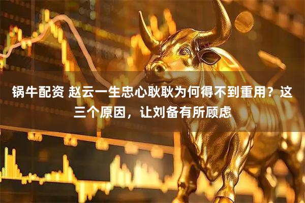 锅牛配资 赵云一生忠心耿耿为何得不到重用？这三个原因，让刘备有所顾虑