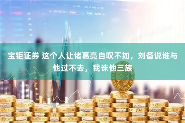 宝钜证券 这个人让诸葛亮自叹不如，刘备说谁与他过不去，我诛他三族