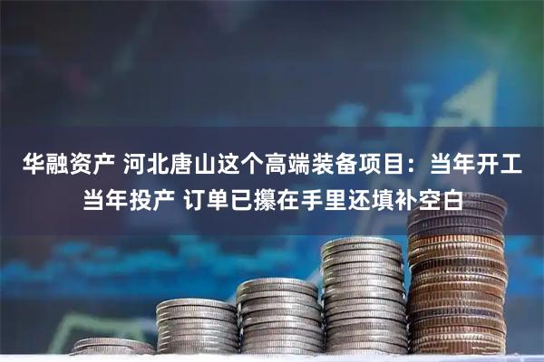 华融资产 河北唐山这个高端装备项目：当年开工当年投产 订单已攥在手里还填补空白