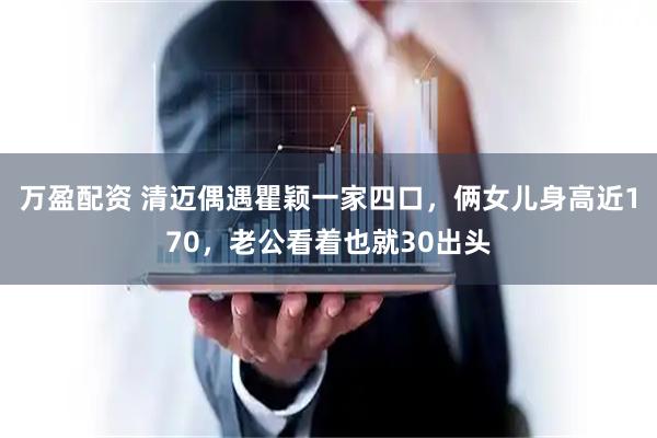 万盈配资 清迈偶遇瞿颖一家四口，俩女儿身高近170，老公看着也就30出头