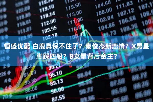 恒盛优配 白鹿真保不住了？秦俊杰新恋情？X男星脚踩四船？B女星背后金主？