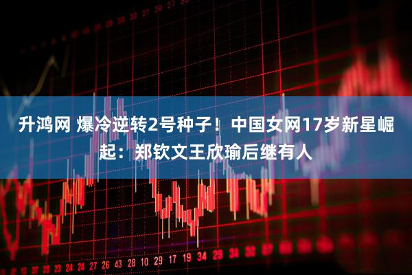 升鸿网 爆冷逆转2号种子！中国女网17岁新星崛起：郑钦文王欣瑜后继有人