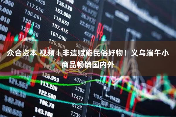 众合资本 视频丨非遗赋能民俗好物！义乌端午小商品畅销国内外