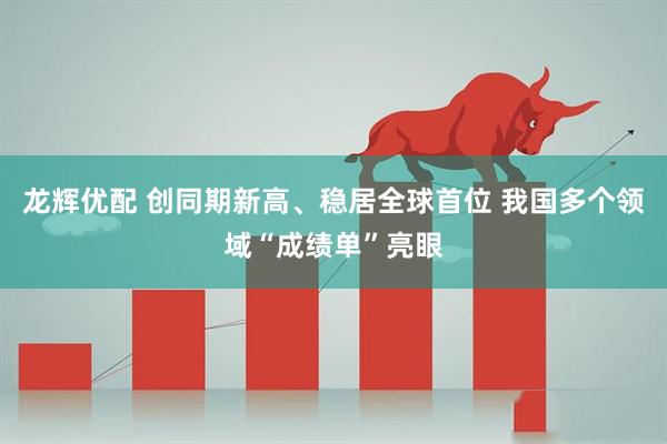 龙辉优配 创同期新高、稳居全球首位 我国多个领域“成绩单”亮眼