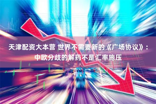 天津配资大本营 世界不需要新的《广场协议》：中欧分歧的解药不是汇率施压