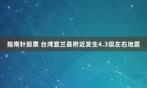 指南针股票 台湾宜兰县附近发生4.3级左右地震