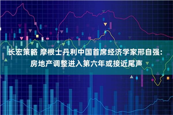 长宏策略 摩根士丹利中国首席经济学家邢自强: 房地产调整进入第六年或接近尾声