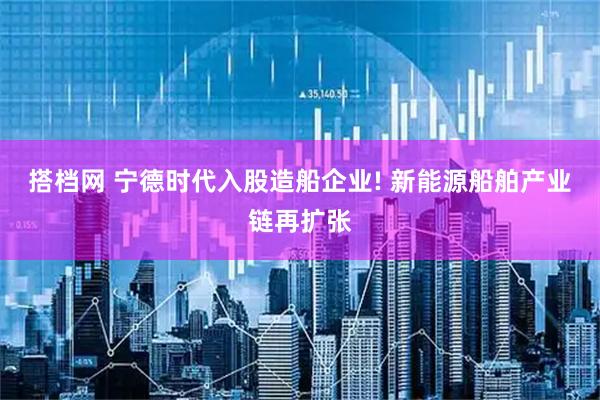 搭档网 宁德时代入股造船企业! 新能源船舶产业链再扩张