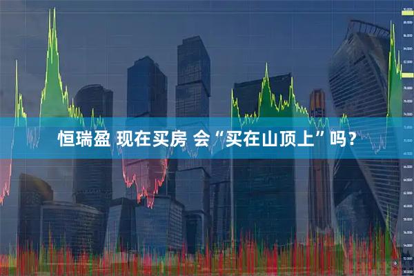 恒瑞盈 现在买房 会“买在山顶上”吗？