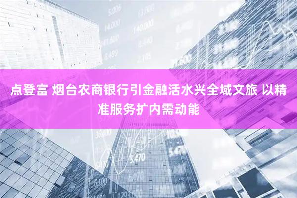 点登富 烟台农商银行引金融活水兴全域文旅 以精准服务扩内需动能