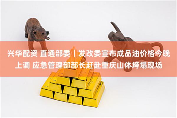 兴华配资 直通部委｜发改委宣布成品油价格今晚上调 应急管理部部长赶赴重庆山体垮塌现场