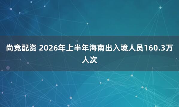 尚竞配资 2026年上半年海南出入境人员160.3万人次