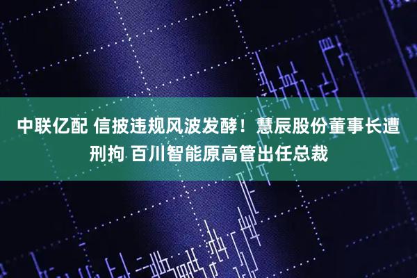 中联亿配 信披违规风波发酵！慧辰股份董事长遭刑拘 百川智能原高管出任总裁
