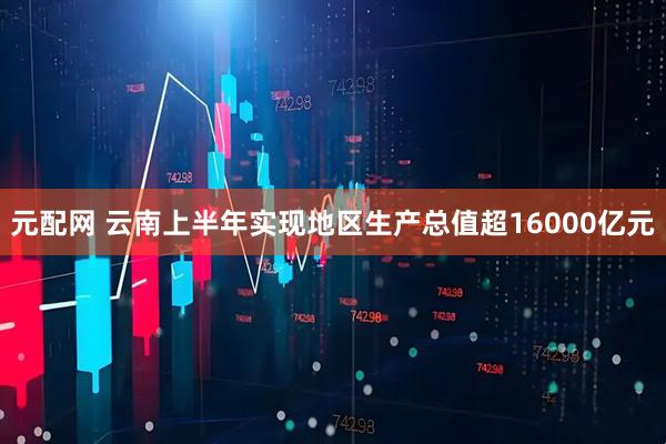 元配网 云南上半年实现地区生产总值超16000亿元