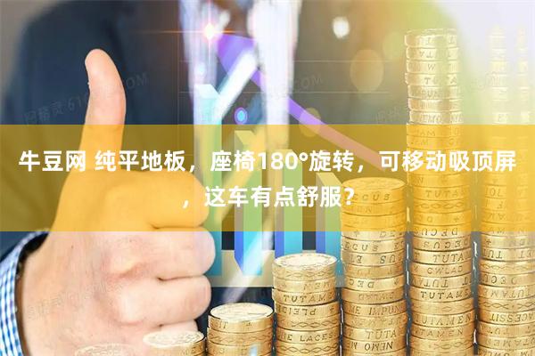 牛豆网 纯平地板，座椅180°旋转，可移动吸顶屏，这车有点舒服？
