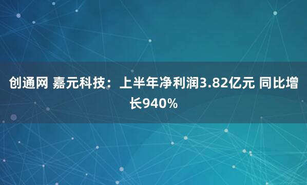 创通网 嘉元科技：上半年净利润3.82亿元 同比增长940%